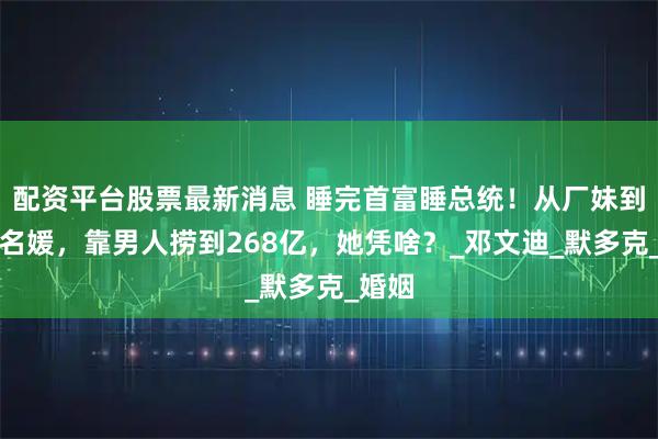 配资平台股票最新消息 睡完首富睡总统！从厂妹到顶级名媛，靠男人捞到268亿，她凭啥？_邓文迪_默多克_婚姻