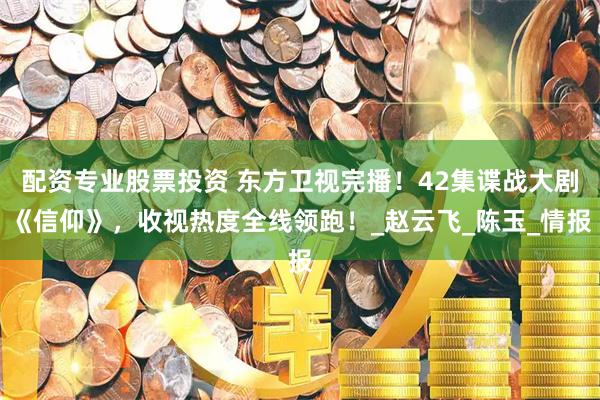 配资专业股票投资 东方卫视完播！42集谍战大剧《信仰》，收视热度全线领跑！_赵云飞_陈玉_情报