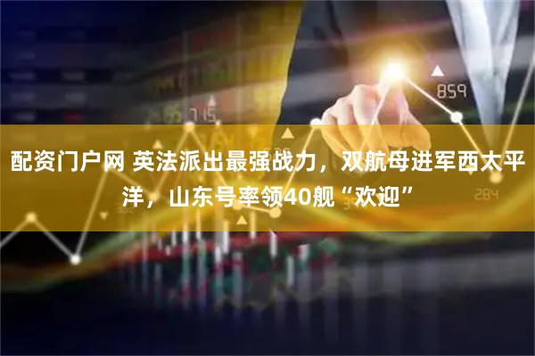 配资门户网 英法派出最强战力，双航母进军西太平洋，山东号率领40舰“欢迎”