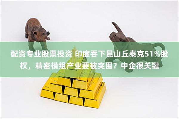 配资专业股票投资 印度吞下昆山丘泰克51%股权，精密模组产业要被突围？中企很关键