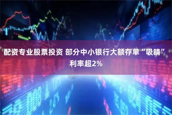 配资专业股票投资 部分中小银行大额存单“吸睛” 利率超2%