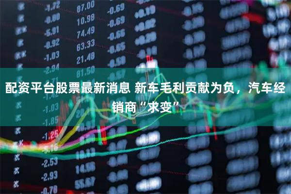 配资平台股票最新消息 新车毛利贡献为负，汽车经销商“求变”
