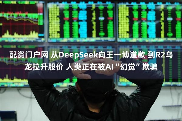 配资门户网 从DeepSeek向王一博道歉 到R2乌龙拉升股价 人类正在被AI“幻觉”欺骗