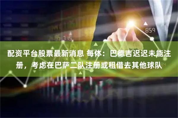 配资平台股票最新消息 每体：巴德吉迟迟未能注册，考虑在巴萨二队注册或租借去其他球队