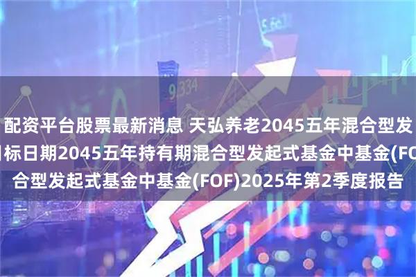 配资平台股票最新消息 天弘养老2045五年混合型发起式FOF: 天弘养老目标日期2045五年持有期混合型发起式基金中基金(FOF)2025年第2季度报告
