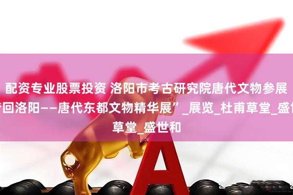配资专业股票投资 洛阳市考古研究院唐代文物参展“梦回洛阳——唐代东都文物精华展”_展览_杜甫草堂_盛世和