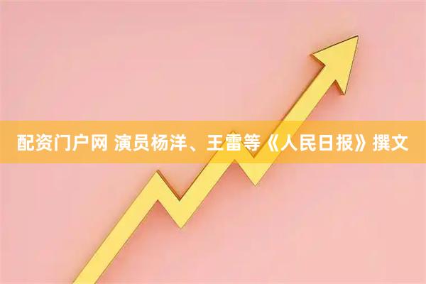 配资门户网 演员杨洋、王雷等《人民日报》撰文
