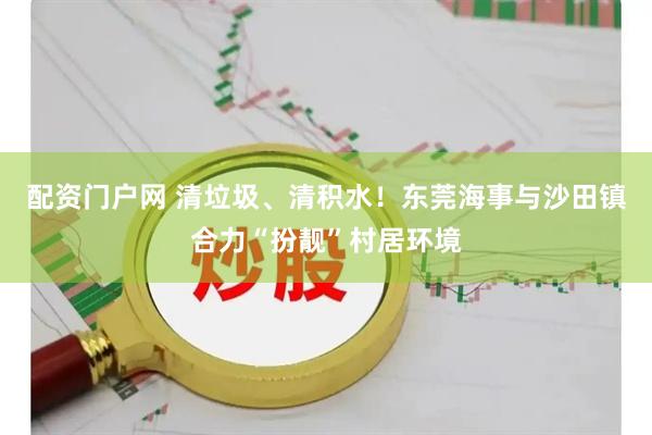 配资门户网 清垃圾、清积水！东莞海事与沙田镇合力“扮靓”村居环境