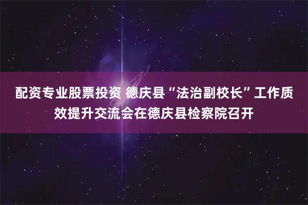 配资专业股票投资 德庆县“法治副校长”工作质效提升交流会在德庆县检察院召开