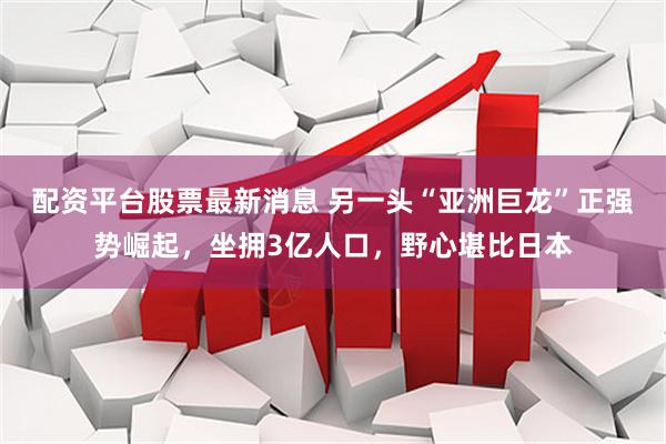 配资平台股票最新消息 另一头“亚洲巨龙”正强势崛起，坐拥3亿人口，野心堪比日本