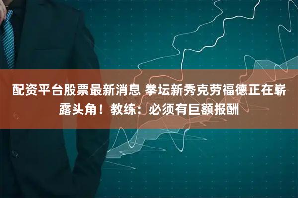 配资平台股票最新消息 拳坛新秀克劳福德正在崭露头角！教练：必须有巨额报酬
