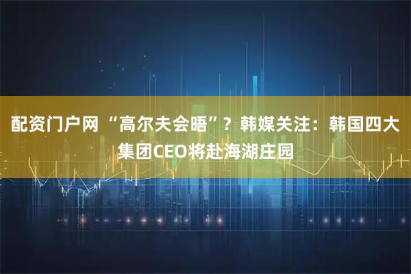 配资门户网 “高尔夫会晤”？韩媒关注：韩国四大集团CEO将赴海湖庄园