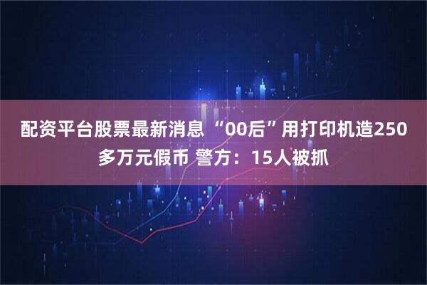 配资平台股票最新消息 “00后”用打印机造250多万元假币 警方：15人被抓