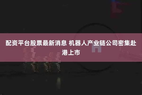 配资平台股票最新消息 机器人产业链公司密集赴港上市