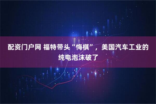 配资门户网 福特带头“悔棋”，美国汽车工业的纯电泡沫破了