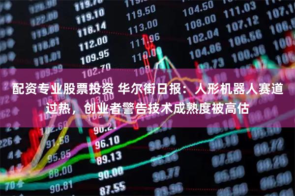 配资专业股票投资 华尔街日报：人形机器人赛道过热，创业者警告技术成熟度被高估