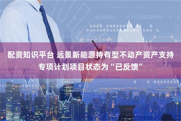 配资知识平台 远景新能源持有型不动产资产支持专项计划项目状态为“已反馈”
