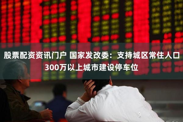股票配资资讯门户 国家发改委：支持城区常住人口300万以上城市建设停车位