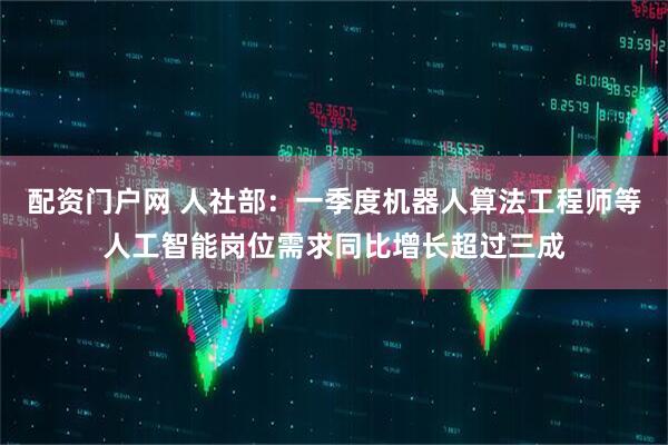 配资门户网 人社部：一季度机器人算法工程师等人工智能岗位需求同比增长超过三成