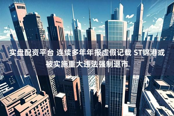 实盘配资平台 连续多年年报虚假记载 ST锦港或被实施重大违法强制退市
