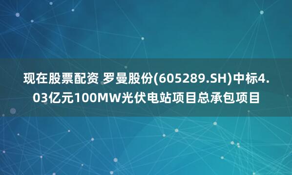 现在股票配资 罗曼股份(605289.SH)中标4.03亿元100MW光伏电站项目总承包项目