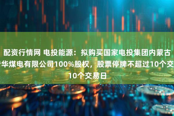 配资行情网 电投能源：拟购买国家电投集团内蒙古白音华煤电有限公司100%股权，股票停牌不超过10个交易日
