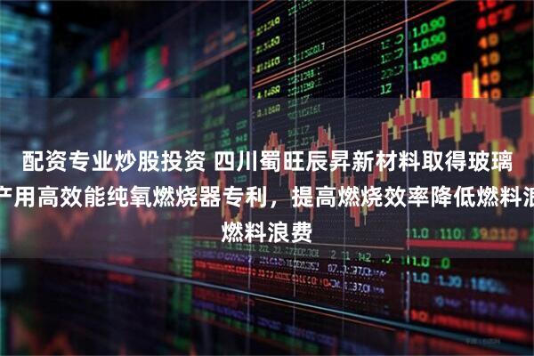 配资专业炒股投资 四川蜀旺辰昇新材料取得玻璃生产用高效能纯氧燃烧器专利，提高燃烧效率降低燃料浪费