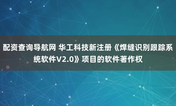 配资查询导航网 华工科技新注册《焊缝识别跟踪系统软件V2.0》项目的软件著作权