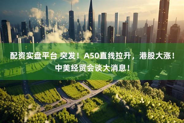 配资实盘平台 突发！A50直线拉升，港股大涨！中美经贸会谈大消息！
