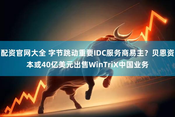 配资官网大全 字节跳动重要IDC服务商易主？贝恩资本或40亿美元出售WinTriX中国业务
