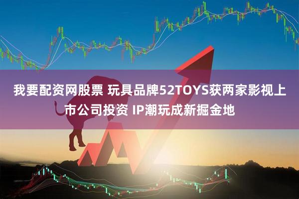 我要配资网股票 玩具品牌52TOYS获两家影视上市公司投资 IP潮玩成新掘金地