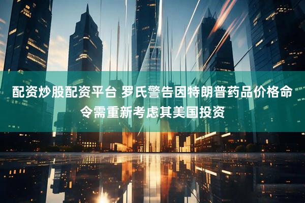 配资炒股配资平台 罗氏警告因特朗普药品价格命令需重新考虑其美国投资
