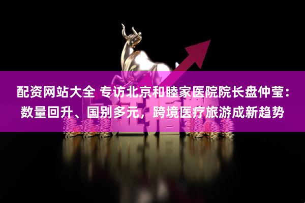 配资网站大全 专访北京和睦家医院院长盘仲莹：数量回升、国别多元，跨境医疗旅游成新趋势