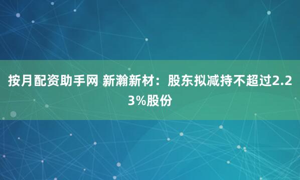 按月配资助手网 新瀚新材：股东拟减持不超过2.23%股份