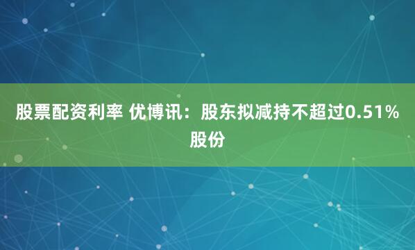 股票配资利率 优博讯：股东拟减持不超过0.51%股份