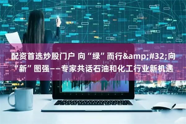 配资首选炒股门户 向“绿”而行&#32;向“新”图强——专家共话石油和化工行业新机遇