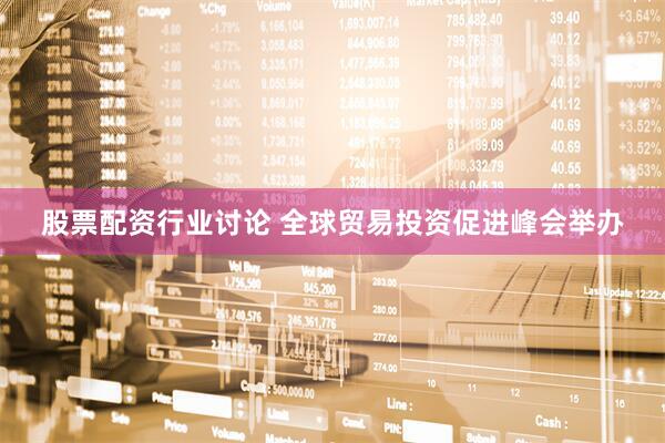 股票配资行业讨论 全球贸易投资促进峰会举办