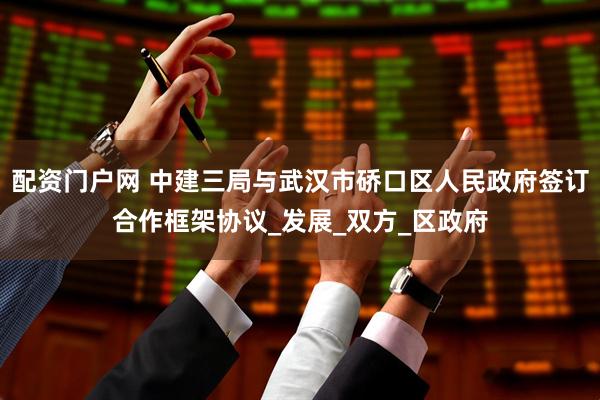 配资门户网 中建三局与武汉市硚口区人民政府签订合作框架协议_发展_双方_区政府
