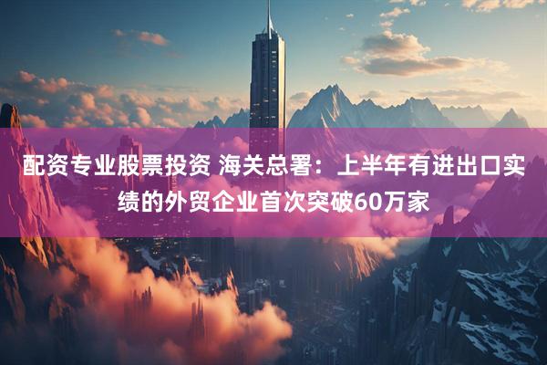 配资专业股票投资 海关总署：上半年有进出口实绩的外贸企业首次突破60万家