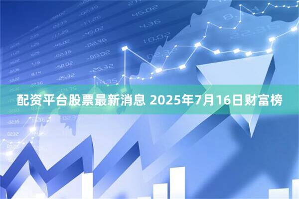 配资平台股票最新消息 2025年7月16日财富榜