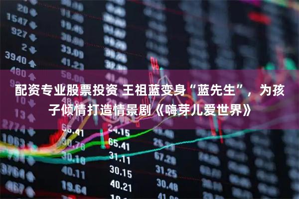 配资专业股票投资 王祖蓝变身“蓝先生”，为孩子倾情打造情景剧《嗨芽儿爱世界》