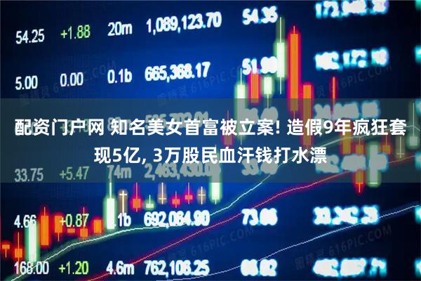 配资门户网 知名美女首富被立案! 造假9年疯狂套现5亿, 3万股民血汗钱打水漂