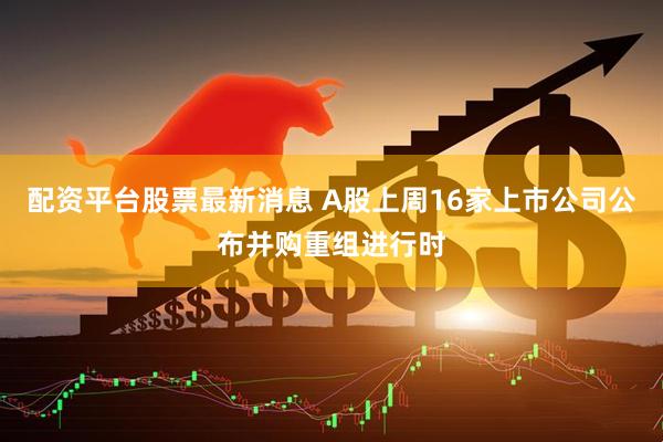 配资平台股票最新消息 A股上周16家上市公司公布并购重组进行时