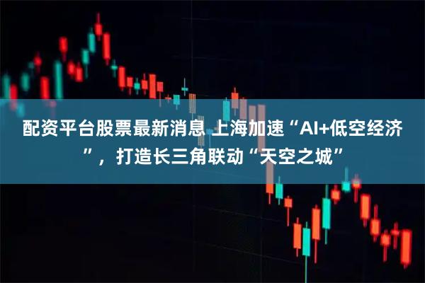 配资平台股票最新消息 上海加速“AI+低空经济”，打造长三角联动“天空之城”
