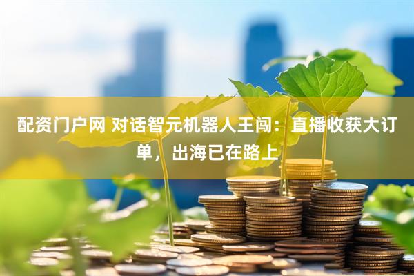配资门户网 对话智元机器人王闯：直播收获大订单，出海已在路上