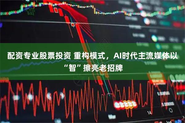 配资专业股票投资 重构模式，AI时代主流媒体以“智”擦亮老招牌