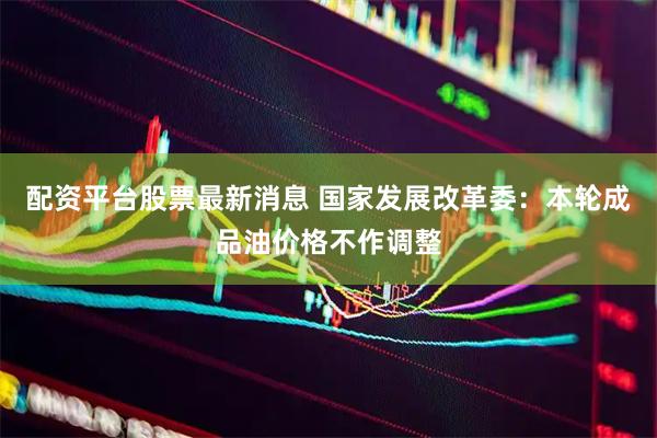 配资平台股票最新消息 国家发展改革委：本轮成品油价格不作调整
