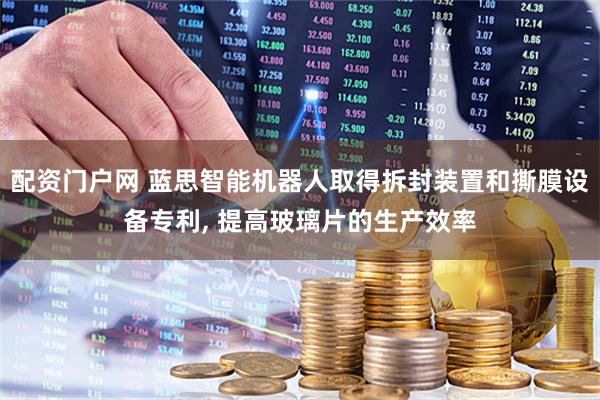 配资门户网 蓝思智能机器人取得拆封装置和撕膜设备专利, 提高玻璃片的生产效率