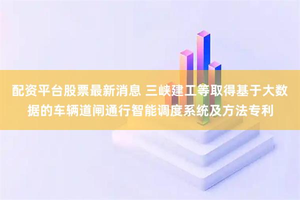 配资平台股票最新消息 三峡建工等取得基于大数据的车辆道闸通行智能调度系统及方法专利