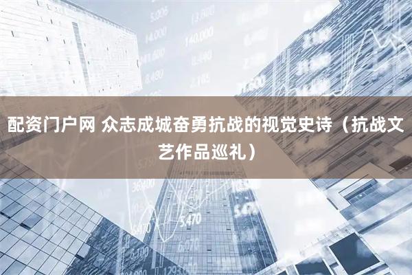 配资门户网 众志成城奋勇抗战的视觉史诗（抗战文艺作品巡礼）